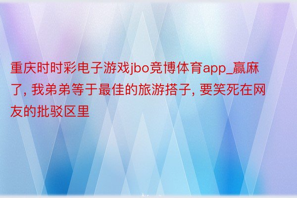 重庆时时彩电子游戏jbo竞博体育app_赢麻了, 我弟弟等于最佳的旅游搭子, 要笑死在网友的批驳区里