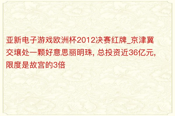 亚新电子游戏欧洲杯2012决赛红牌_京津冀交壤处一颗好意思丽明珠， 总投资近36亿元， 限度是故宫的3倍