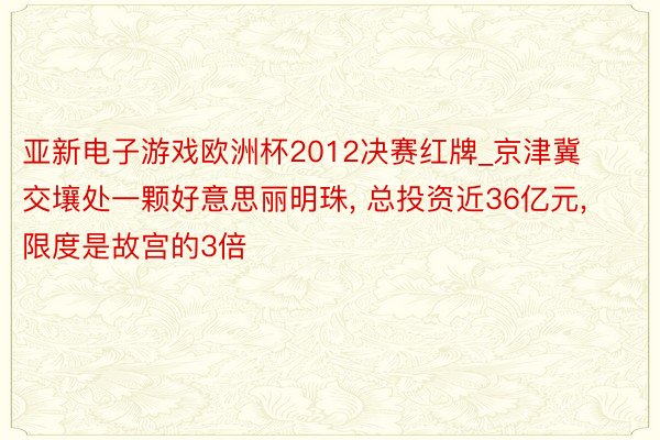 亚新电子游戏欧洲杯2012决赛红牌_京津冀交壤处一颗好意思丽明珠, 总投资近36亿元, 限度是故宫的3倍