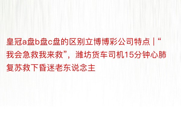 皇冠a盘b盘c盘的区别立博博彩公司特点 | “我会急救我来救”，潍坊货车司机15分钟心肺复苏救下昏迷老东说念主