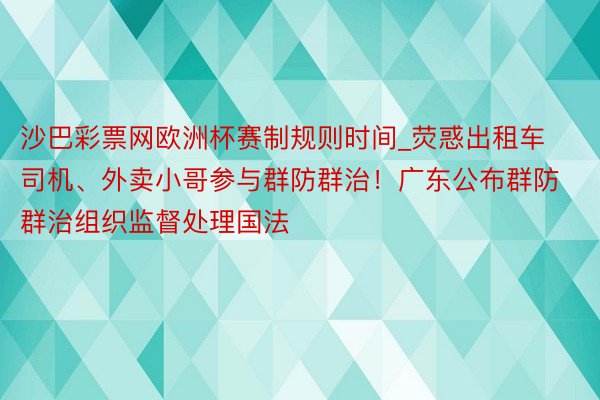 沙巴彩票网欧洲杯赛制规则时间_荧惑出租车司机、外卖小哥参与群防群治！广东公布群防群治组织监督处理国法