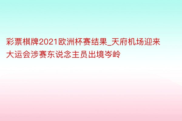 彩票棋牌2021欧洲杯赛结果_天府机场迎来大运会涉赛东说念主员出境岑岭