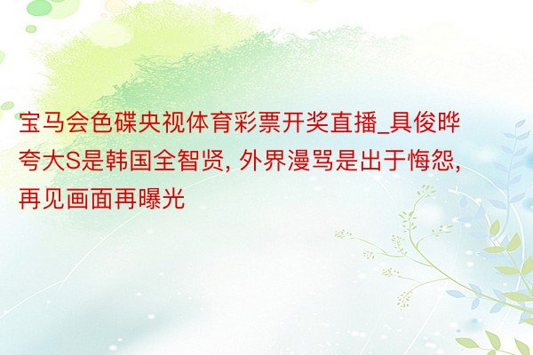 宝马会色碟央视体育彩票开奖直播_具俊晔夸大S是韩国全智贤, 外界漫骂是出于悔怨, 再见画面再曝光