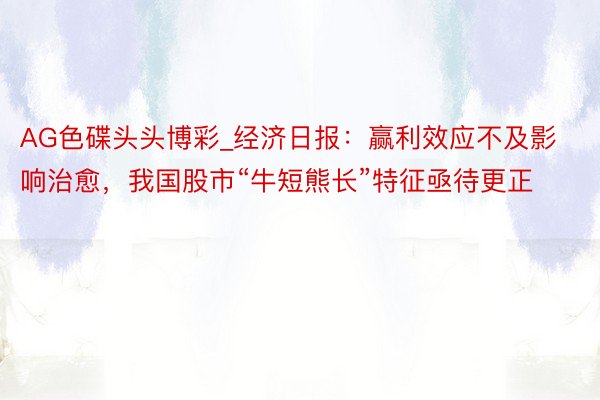AG色碟头头博彩_经济日报：赢利效应不及影响治愈，我国股市“牛短熊长”特征亟待更正