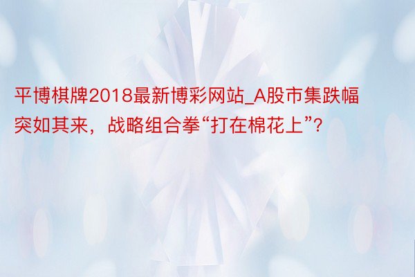 平博棋牌2018最新博彩网站_A股市集跌幅突如其来，战略组合拳“打在棉花上”？