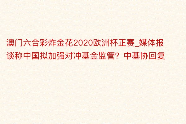 澳门六合彩炸金花2020欧洲杯正赛_媒体报谈称中国拟加强对冲基金监管？中基协回复