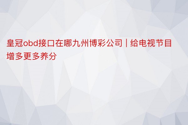 皇冠obd接口在哪九州博彩公司 | 给电视节目增多更多养分
