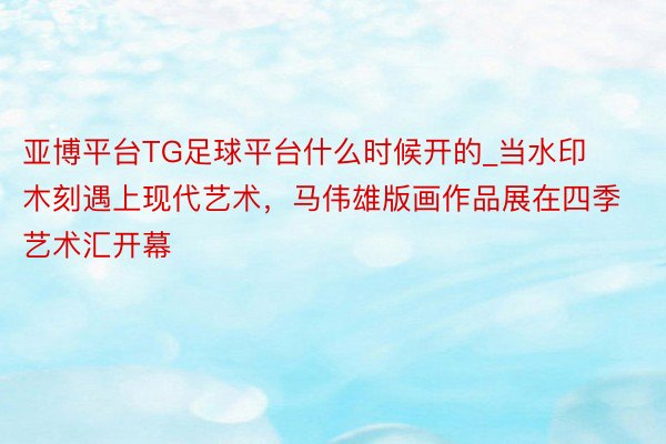 亚博平台TG足球平台什么时候开的_当水印木刻遇上现代艺术，马伟雄版画作品展在四季艺术汇开幕