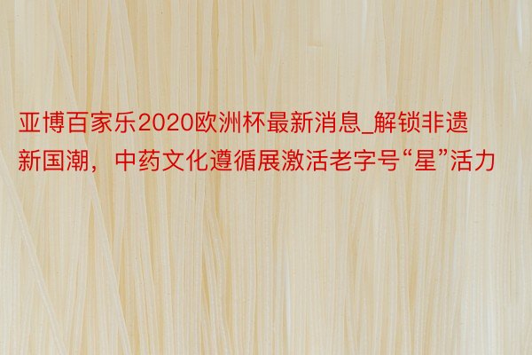 亚博百家乐2020欧洲杯最新消息_解锁非遗新国潮，中药文化遵循展激活老字号“星”活力