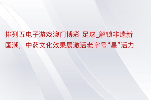 排列五电子游戏澳门博彩 足球_解锁非遗新国潮，中药文化效果展激活老字号“星”活力