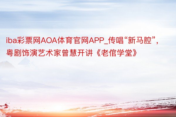 iba彩票网AOA体育官网APP_传唱“新马腔”，粤剧饰演艺术家曾慧开讲《老倌学堂》