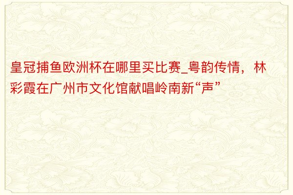皇冠捕鱼欧洲杯在哪里买比赛_粤韵传情，林彩霞在广州市文化馆献唱岭南新“声”