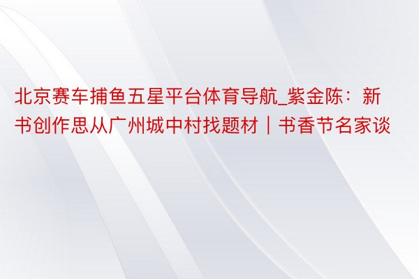 北京赛车捕鱼五星平台体育导航_紫金陈：新书创作思从广州城中村找题材｜书香节名家谈