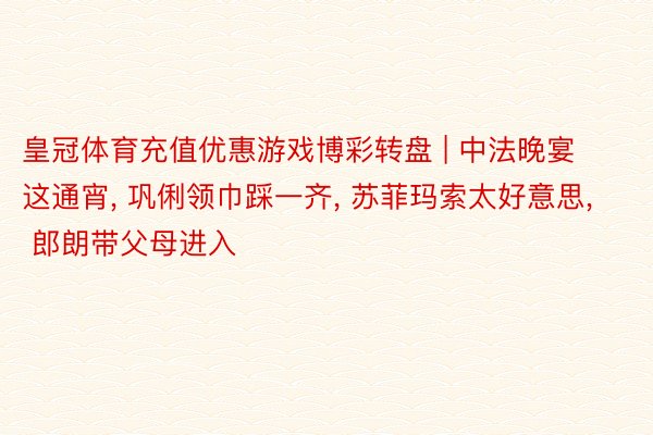 皇冠体育充值优惠游戏博彩转盘 | 中法晚宴这通宵, 巩俐领巾踩一齐, 苏菲玛索太好意思, 郎朗带父母进入