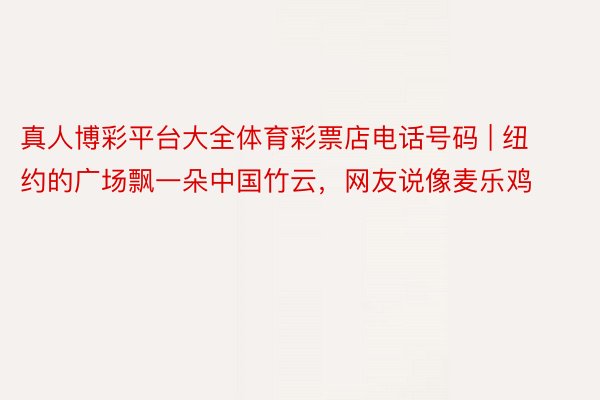 真人博彩平台大全体育彩票店电话号码 | 纽约的广场飘一朵中国竹云,网友说像麦乐鸡