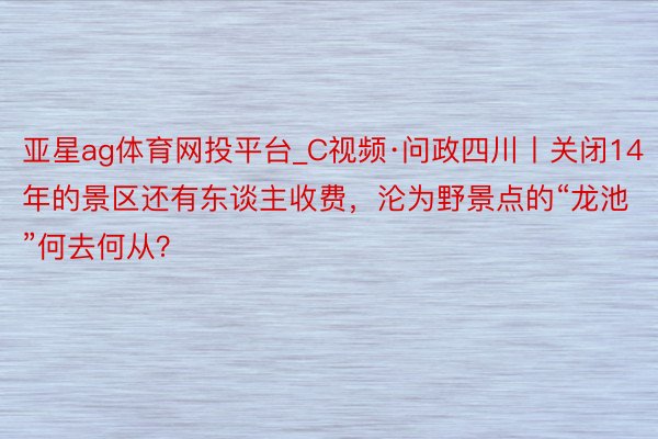 亚星ag体育网投平台_C视频·问政四川丨关闭14年的景区还有东谈主收费，沦为野景点的“龙池”何去何从？