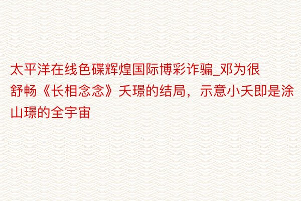 太平洋在线色碟辉煌国际博彩诈骗_邓为很舒畅《长相念念》夭璟的结局，示意小夭即是涂山璟的全宇宙