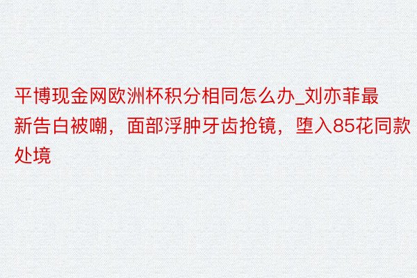 平博现金网欧洲杯积分相同怎么办_刘亦菲最新告白被嘲，面部浮肿牙齿抢镜，堕入85花同款处境