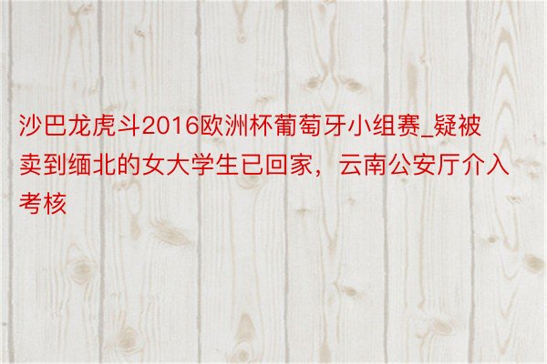 沙巴龙虎斗2016欧洲杯葡萄牙小组赛_疑被卖到缅北的女大学生已回家，云南公安厅介入考核