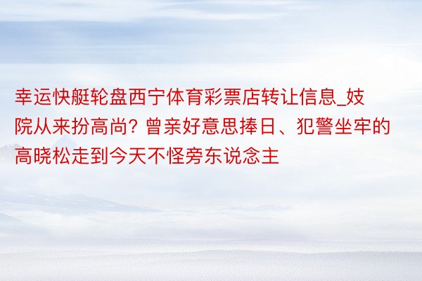 幸运快艇轮盘西宁体育彩票店转让信息_妓院从来扮高尚? 曾亲好意思捧日、犯警坐牢的高晓松走到今天不怪旁东说念主