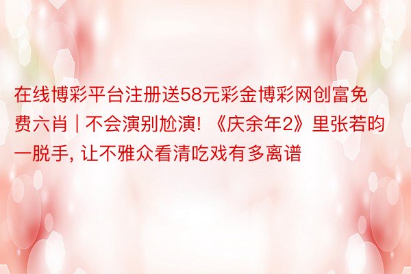 在线博彩平台注册送58元彩金博彩网创富免费六肖 | 不会演别尬演! 《庆余年2》里张若昀一脱手, 让不雅众看清吃戏有多离谱