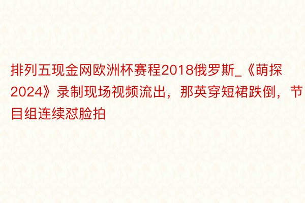 排列五现金网欧洲杯赛程2018俄罗斯_《萌探2024》录制现场视频流出，那英穿短裙跌倒，节目组连续怼脸拍