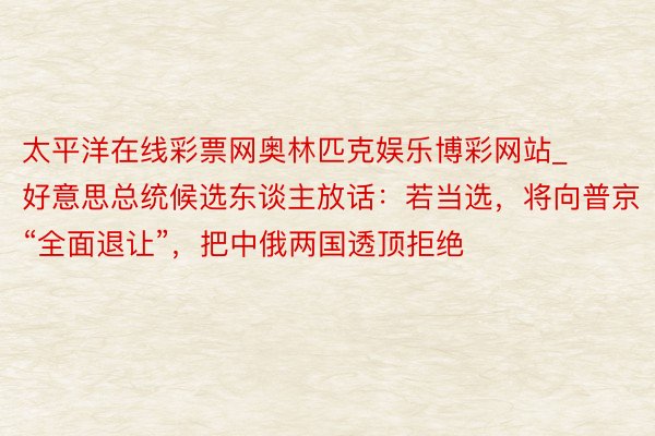 太平洋在线彩票网奥林匹克娱乐博彩网站_好意思总统候选东谈主放话：若当选，将向普京“全面退让”，把中俄两国透顶拒绝