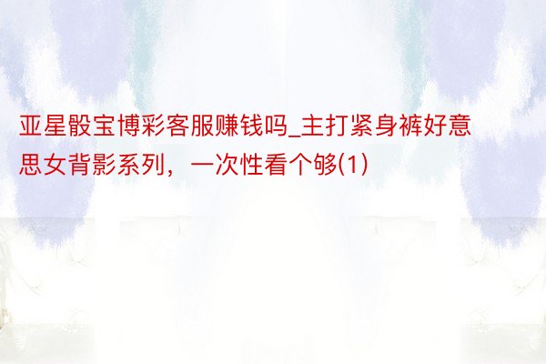 亚星骰宝博彩客服赚钱吗_主打紧身裤好意思女背影系列，一次性看个够(1)