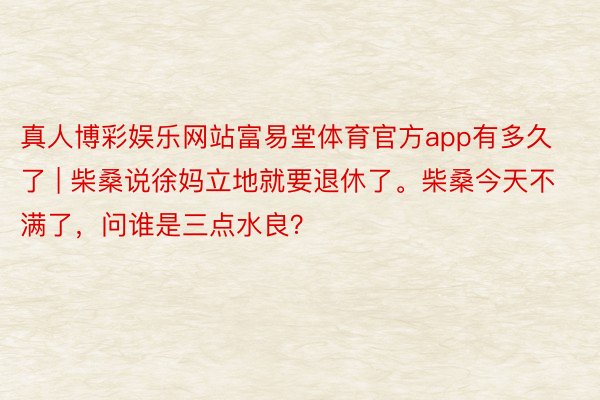 真人博彩娱乐网站富易堂体育官方app有多久了 | 柴桑说徐妈立地就要退休了。柴桑今天不满了，问谁是三点水良？