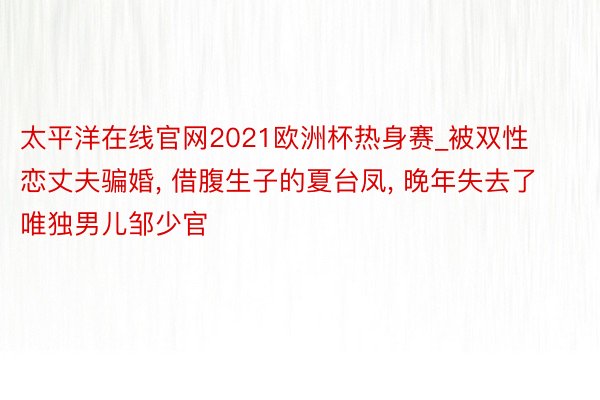 太平洋在线官网2021欧洲杯热身赛_被双性恋丈夫骗婚, 借腹生子的夏台凤, 晚年失去了唯独男儿邹少官