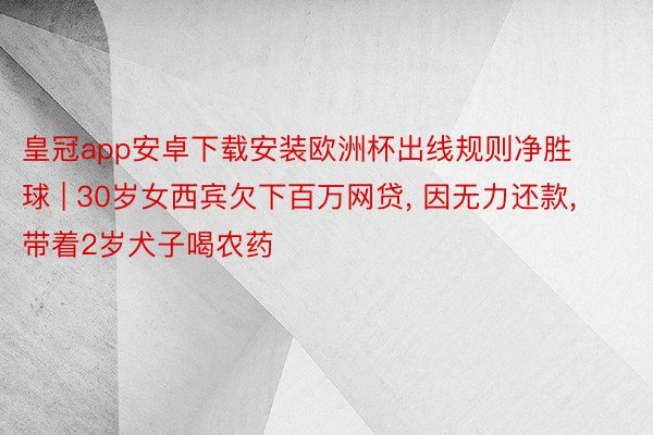 皇冠app安卓下载安装欧洲杯出线规则净胜球 | 30岁女西宾欠下百万网贷, 因无力还款, 带着2岁犬子喝农药