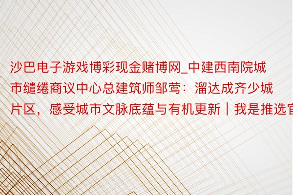 沙巴电子游戏博彩现金赌博网_中建西南院城市缱绻商议中心总建筑师邹莺：溜达成齐少城片区，感受城市文脉底蕴与有机更新｜我是推选官