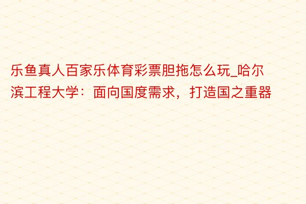 乐鱼真人百家乐体育彩票胆拖怎么玩_哈尔滨工程大学：面向国度需求，打造国之重器