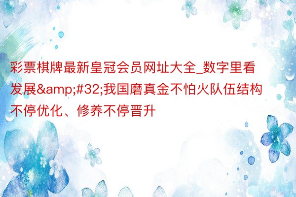 彩票棋牌最新皇冠会员网址大全_数字里看发展&#32;我国磨真金不怕火队伍结构不停优化、修养不停晋升