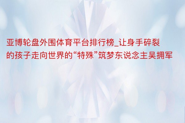 亚博轮盘外围体育平台排行榜_让身手碎裂的孩子走向世界的“特殊”筑梦东说念主吴拥军
