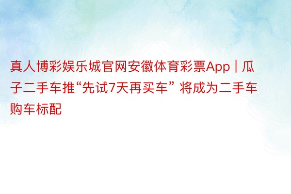 真人博彩娱乐城官网安徽体育彩票App | 瓜子二手车推“先试7天再买车” 将成为二手车购车标配