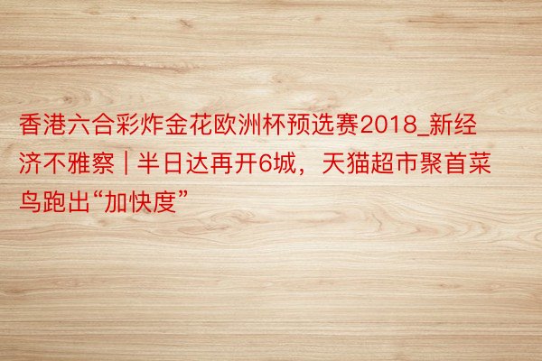 香港六合彩炸金花欧洲杯预选赛2018_新经济不雅察 | 半日达再开6城，天猫超市聚首菜鸟跑出“加快度”