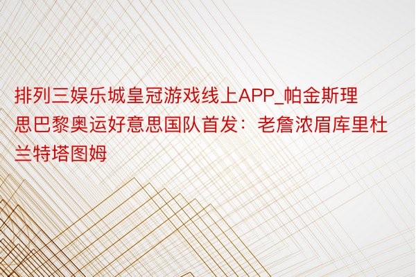 排列三娱乐城皇冠游戏线上APP_帕金斯理思巴黎奥运好意思国队首发：老詹浓眉库里杜兰特塔图姆