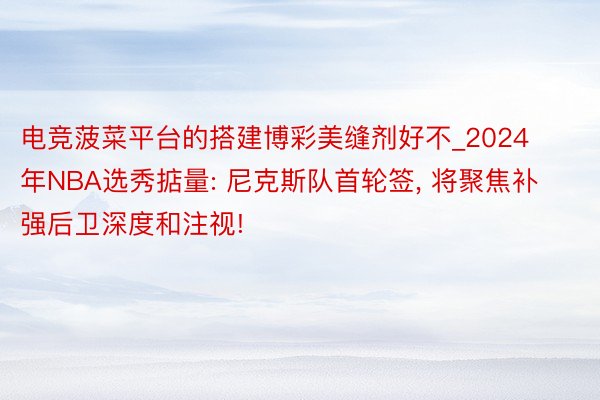 电竞菠菜平台的搭建博彩美缝剂好不_2024年NBA选秀掂量: 尼克斯队首轮签, 将聚焦补强后卫深度和注视!