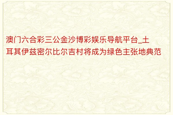 澳门六合彩三公金沙博彩娱乐导航平台_土耳其伊兹密尔比尔吉村将成为绿色主张地典范