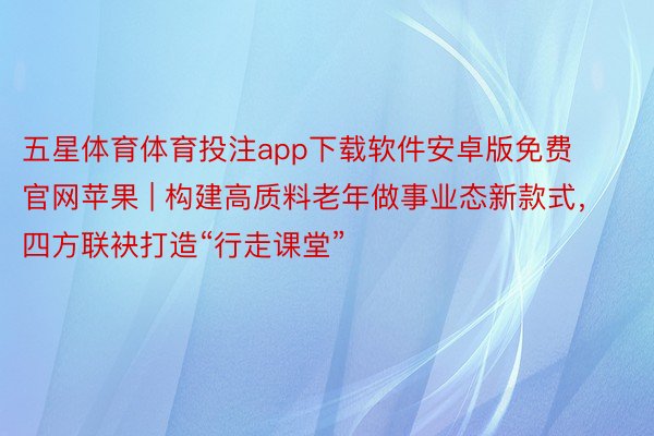 五星体育体育投注app下载软件安卓版免费官网苹果 | 构建高质料老年做事业态新款式，四方联袂打造“行走课堂”