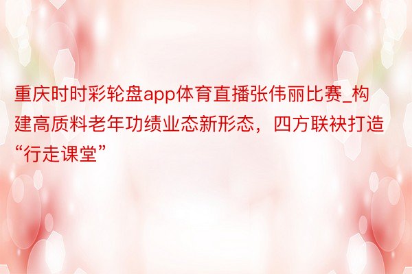 重庆时时彩轮盘app体育直播张伟丽比赛_构建高质料老年功绩业态新形态，四方联袂打造“行走课堂”