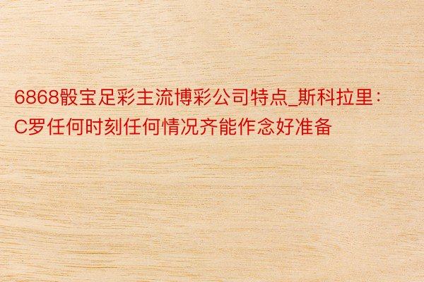 6868骰宝足彩主流博彩公司特点_斯科拉里：C罗任何时刻任何情况齐能作念好准备