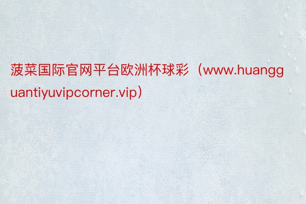 菠菜国际官网平台欧洲杯球彩(www.huangguantiyuvipcorner.vip)