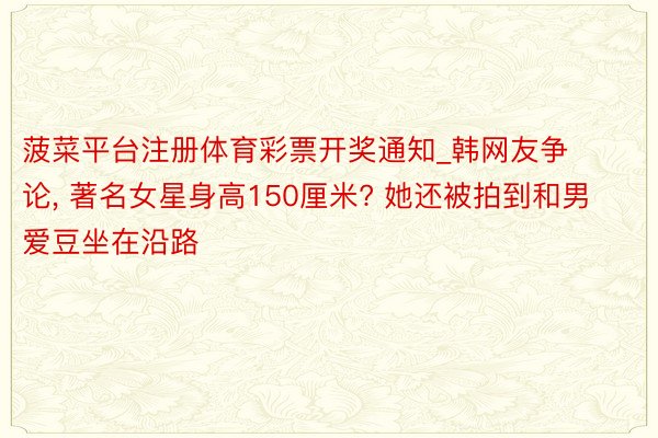 菠菜平台注册体育彩票开奖通知_韩网友争论, 著名女星身高150厘米? 她还被拍到和男爱豆坐在沿路