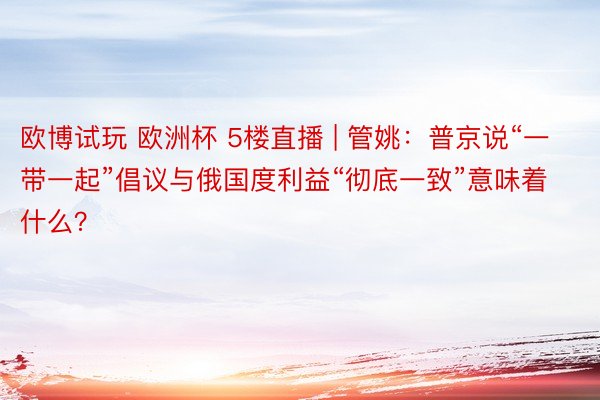 欧博试玩 欧洲杯 5楼直播 | 管姚：普京说“一带一起”倡议与俄国度利益“彻底一致”意味着什么？