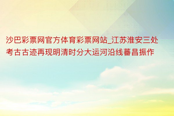 沙巴彩票网官方体育彩票网站_江苏淮安三处考古古迹再现明清时分大运河沿线蕃昌振作