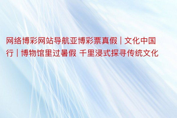 网络博彩网站导航亚博彩票真假 | 文化中国行 | 博物馆里过暑假 千里浸式探寻传统文化