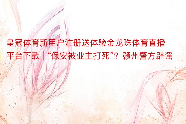 皇冠体育新用户注册送体验金龙珠体育直播平台下载 | “保安被业主打死”?赣州警方辟谣