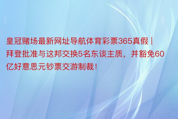 皇冠赌场最新网址导航体育彩票365真假 | 拜登批准与这邦交换5名东谈主质，并豁免60亿好意思元钞票交游制裁！